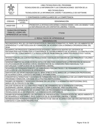 Modelo de
Mejora
LÍNEA TECNOLÓGICA DEL PROGRAMA
TECNOLOGÍAS DE LA INFORMACIÓN Y LAS COMUNICACIONES GESTIÓN DE LA
RED TECNOLÓGICA
TECNOLOGÍAS DE LA INFORMACIÓN, DISEÑO Y DESARROLLO DE SOFTWARE
1. CONTENIDOS CURRICULARES DE LA COMPETENCIA
DENOMINACIÓNCÓDIGO:
240201500
VERSIÓN DE
LA NCL
1
2. RESULTADOS DE APRENDIZAJE
PROMOVER LA INTERACCIÓN IDÓNEA CONSIGO MISMO, CON LOS DEMÁS Y CON
LA NATURALEZA EN LOS CONTEXTOS LABORAL Y SOCIAL
DURACIÓN ESTIMADA
PARA EL LOGRO DEL
APRENDIZAJE (en horas)
0 horas
DENOMINACIÓN
RECONOCER EL ROL DE LOS PARTICIPANTES EN EL PROCESO FORMATIVO, EL PAPEL DE LOS AMBIENTES DE
APRENDIZAJE Y LA METODOLOGÍA DE FORMACIÓN, DE ACUERDO CON LA DINÁMICA ORGANIZACIONAL DEL
SENA
DESARROLLAR PROCESOS COMUNICATIVOS EFICACES Y ASERTIVOS DENTRO DE CRITERIOS DE
RACIONALIDAD QUE POSIBILITEN LA CONVIVENCIA, EL ESTABLECIMIENTO DE ACUERDOS, LA CONSTRUCCIÓN
COLECTIVA DEL CONOCIMIENTO Y LA RESOLUCIÓN DE PROBLEMAS DE CARÁCTER PRODUCTIVO Y SOCIAL.
INTERACTUAR EN LOS CONTEXTOS PRODUCTIVOS Y SOCIALES EN FUNCIÓN DE LOS PRINCIPIOS Y VALORES
UNIVERSALES.
GENERAR HÁBITOS SALUDABLES EN SU ESTILO DE VIDA PARA GARANTIZAR LA PREVENCIÓN DE RIESGOS
OCUPACIONALES DE ACUERDO CON EL DIAGNÓSTICO DE SU CONDICIÓN FÍSICA INDIVIDUAL Y LA
NATURALEZA Y COMPLEJIDAD DE SU DESEMPEÑO LABORAL.
DESARROLLAR PERMANENTEMENTE LAS HABILIDADES PSICOMOTRICES Y DE PENSAMIENTO EN LA
EJECUCIÓN DE LOS PROCESOS DE APRENDIZAJE.
IDENTIFICAR LAS OPORTUNIDADES QUE EL SENA OFRECE EN EL MARCO DE LA FORMACIÓN PROFESIONAL
DE ACUERDO CON EL CONTEXTO NACIONAL E INTERNACIONAL.
CONCERTAR ALTERNATIVAS Y ACCIONES DE FORMACIÓN PARA EL DESARROLLO DE LAS COMPETENCIAS DEL
PROGRAMA FORMACIÓN, CON BASE EN LA POLÍTICA INSTITUCIONAL.
ASUMIR LOS DEBERES Y DERECHOS CON BASE EN LAS LEYES Y LA NORMATIVA INSTITUCIONAL EN EL
MARCO DE SU PROYECTO DE VIDA.
APLICAR TÉCNICAS DE CULTURA FÍSICA PARA EL MEJORAMIENTO DE SU EXPRESIÓN CORPORAL,
DESEMPEÑO LABORAL SEGÚN LA NATURALEZA Y COMPLEJIDAD DEL ÁREA OCUPACIONAL.
GESTIONAR LA INFORMACIÓN DE ACUERDO CON LOS PROCEDIMIENTOS ESTABLECIDOS Y CON LAS
TECNOLOGÍAS DE LA INFORMACIÓN Y LA COMUNICACIÓN DISPONIBLES.
ASUMIR RESPONSABLEMENTE LOS CRITERIOS DE PRESERVACIÓN Y CONSERVACIÓN DEL MEDIO AMBIENTE Y
DE DESARROLLO SOSTENIBLE, EN EL EJERCICIO DE SU DESEMPEÑO LABORAL Y SOCIAL.
REDIMENSIONAR PERMANENTEMENTE SU PROYECTO DE VIDA DE ACUERDO CON LAS CIRCUNSTANCIAS DEL
CONTEXTO Y CON VISIÓN PROSPECTIVA.
Página 19 de 3222/10/13 10:44 AM
 