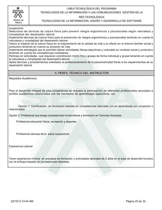Modelo de
Mejora
LÍNEA TECNOLÓGICA DEL PROGRAMA
TECNOLOGÍAS DE LA INFORMACIÓN Y LAS COMUNICACIONES GESTIÓN DE LA
RED TECNOLÓGICA
TECNOLOGÍAS DE LA INFORMACIÓN, DISEÑO Y DESARROLLO DE SOFTWARE
ocupacional.
Selecciona las técnicas de cultura física para prevenir riesgos ergonómicos y psicosociales según naturaleza y
complejidad del desempeño laboral.
Implementa técnicas de cultura física para la prevención de riesgos ergonómicos y psicosociales teniendo en cuenta la
naturaleza y complejidad del desempeño laboral.
Valora el impacto de la cultura física en el mejoramiento de la calidad de vida y su efecto en el entorno familiar social y
productivo teniendo en cuenta su proyecto de vida.
Implementa estrategias que le permitan liderar actividades físicas deportivas y culturales en contexto social y productivo
teniendo en cuenta las competencias ciudadanas.
Participa en actividades que requieren coordinación motriz fina y gruesa de forma individual y grupal teniendo en cuenta
la naturaleza y complejidad del desempeño laboral.
Aplica técnicas y procedimientos orientados al perfeccionamiento de la psicomotricidad frente a los requerimientos de su
desempeño laboral.
5. PERFIL TÉCNICO DEL INSTRUCTOR
Requisitos Académicos:
Para el desarrollo integral de esta competencia se requiere la participación de diferentes profesionales asociados a
perfiles académicos relacionados con los resultados de aprendizajes específicos, así:
· Opción 1: Certificación en formación basada en competencias laborales y/o en aprendizaje por proyectos o
relacionadas.
Opción 2: Profesional que tenga competencias humanísticas y formación en Ciencias Humanas.
· Profesional educación física, recreación y deportes.
· Profesional ciencias de la salud ocupacional.
Experiencia Laboral:
Tener experiencia mínima en procesos de formación o actividades laborales de 2 años en el área de desarrollo humano
con el enfoque basado en competencias laborales.
Página 25 de 3222/10/13 10:44 AM
 