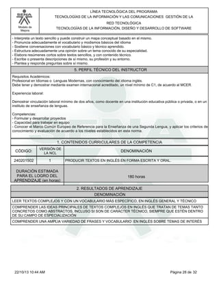 Modelo de
Mejora
LÍNEA TECNOLÓGICA DEL PROGRAMA
TECNOLOGÍAS DE LA INFORMACIÓN Y LAS COMUNICACIONES GESTIÓN DE LA
RED TECNOLÓGICA
TECNOLOGÍAS DE LA INFORMACIÓN, DISEÑO Y DESARROLLO DE SOFTWARE
-Interpreta un texto sencillo y puede construir un mapa conceptual basado en el mismo.
-Pronuncia adecuadamente el vocabulario y modismos básicos del idioma
-Sostiene conversaciones con vocabulario básico y técnico aprendido.
-Estructura adecuadamente una opinión sobre un tema conocido de su especialidad.
-Elabora resúmenes cortos sobre textos sencillos, y con contenido técnico.
-Escribe o presenta descripciones de sí mismo, su profesión y su entorno.
-Plantea y responde preguntas sobre sí mismo.
5. PERFIL TÉCNICO DEL INSTRUCTOR
Requisitos Académicos:
Profesional en Idiomas o Lenguas Modernas, con conocimiento del idioma inglés.
Debe tener y demostrar mediante examen internacional acreditado, un nivel mínimo de C1, de acuerdo al MCER.
Experiencia laboral:
Demostrar vinculación laboral mínimo de dos años, como docente en una institución educativa pública o privada, o en un
instituto de enseñanza de lenguas.
Competencias:
-Formular y desarrollar proyectos
-Capacidad para trabajar en equipo
-Conocer el Marco Común Europeo de Referencia para la Enseñanza de una Segunda Lengua, y aplicar los criterios de
conocimiento y evaluación de acuerdo a los niveles establecidos en esta norma.
1. CONTENIDOS CURRICULARES DE LA COMPETENCIA
DENOMINACIÓNCÓDIGO:
240201502
VERSIÓN DE
LA NCL
1
2. RESULTADOS DE APRENDIZAJE
PRODUCIR TEXTOS EN INGLÉS EN FORMA ESCRITA Y ORAL.
DURACIÓN ESTIMADA
PARA EL LOGRO DEL
APRENDIZAJE (en horas)
180 horas
DENOMINACIÓN
LEER TEXTOS COMPLEJOS Y CON UN VOCABULARIO MÁS ESPECÍFICO, EN INGLÉS GENERAL Y TÉCNICO
COMPRENDER LAS IDEAS PRINCIPALES DE TEXTOS COMPLEJOS EN INGLÉS QUE TRATAN DE TEMAS TANTO
CONCRETOS COMO ABSTRACTOS, INCLUSO SI SON DE CARÁCTER TÉCNICO, SIEMPRE QUE ESTÉN DENTRO
DE SU CAMPO DE ESPECIALIZACIÓN
COMPRENDER UNA AMPLIA VARIEDAD DE FRASES Y VOCABULARIO EN INGLÉS SOBRE TEMAS DE INTERÉS
Página 28 de 3222/10/13 10:44 AM
 