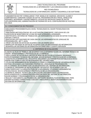 Modelo de
Mejora
LÍNEA TECNOLÓGICA DEL PROGRAMA
TECNOLOGÍAS DE LA INFORMACIÓN Y LAS COMUNICACIONES GESTIÓN DE LA
RED TECNOLÓGICA
TECNOLOGÍAS DE LA INFORMACIÓN, DISEÑO Y DESARROLLO DE SOFTWARE
FUNDAMENTOS DE PHP, FORMULARIOS Y PHP, MANEJO DE CADENAS, ARCHIVOS, CLASES Y
COMPONENTES, CONEXIÓN A BASES DE DATOS, PROGRAMACIÓN MULTINIVEL, MANEJO DE
SESIONES, SEGURIDAD Y ENCRIPTAMIENTO, ACCESO DE ARCHIVOS A BASE DE DATOS
(UPLOAD/DOWNLOAD), ADMINISTRACIÓN DE PAGINAS DE UN SI, CONFIGURACIÓN DE HOSTING
EN LINUX.
3.2. CONOCIMIENTOS DE PROCESO
HABILIDADES PROCEDIMENTALES A NIVEL TECNOLÓGICO EL HACER TECNOLÓGICO EN
CONTEXTO
HABILIDADES METODOLÓGICAS, DE LA ACTUACIÓN CONSCIENTE Y REFLEXIVA DE LOS
EJERCICIOS DE MONITOREO DE LO QUE SE HACE APRENDER A APRENDER,
IDENTIFICAR EL ENTORNO DE TRABAJO DE LAS HERRAMIENTAS DE BASE DE DATOS YA SEA SQL
SERVER U ORACLE
IDENTIFICAR LAS FUNCIONES DE CADA UNA DE LAS HERRAMIENTAS DE LENGUAJE DE
PROGRAMACIÓN. .NET Y JAVA)
CREAR UNA BASE DE DATOS DE ACUERDO CON UN DISEÑO DADO
MANIPULAR UNA BASE DE DATOS DE ACUERDO CON LAS NECESIDADES DE INFORMACIÓN
DESARROLLAR SISTEMAS DE INFORMACIÓN ENTORNO WEB Y CLIENTE SERVIDOR
4. CRITERIOS DE EVALUACIÓN
ELABORA EL PLAN DE TRABAJO, DE ACUERDO CON LA INTERPRETACIÓN DEL INFORME TÉCNICO DE
DISEÑO, SEGÚN NORMAS Y PROTOCOLOS DE LA EMPRESA.
CREA LA BASE DE DATOS EN EL MOTOR DE BASE DE DATOS SELECCIONADO, SIGUIENDO
ESPECIFICACIONES TÉCNICAS DEL INFORME, SEGÚN NORMAS Y PROTOCOLOS DE LA EMPRESA.
CONSTRUYE LA INTERFAZ DEL APLICATIVO, SIGUIENDO LOS PARÁMETROS ESTABLECIDOS EN EL
DISEÑO QUE CUMPLA CON LAS NECESIDADES DEL USUARIO FINAL.
UTILIZA LAS HERRAMIENTAS DE DESARROLLO, PARA LA CODIFICACIÓN DE LOS MÓDULOS DEL
SISTEMA, APLICANDO LAS FUNCIONES PROPIAS DEL LENGUAJE DE PROGRAMACIÓN
SELECCIONADO, DE ACUERDO CON LAS NECESIDADES DEL SISTEMA DE INFORMACIÓN.
ELABORA EL PROGRAMA DE INSTALACIÓN DEL APLICATIVO, DE ACUERDO CON LAS
CARACTERÍSTICAS Y LA ARQUITECTURA DE LA APLICACIÓN, UTILIZANDO HERRAMIENTAS
TECNOLÓGICAS, SEGÚN NORMAS Y PROTOCOLOS DE LA ORGANIZACIÓN.
ELABORA EL MANUAL TÉCNICO DE LA APLICACIÓN, DOCUMENTANDO LOS PROCESOS
INVOLUCRADOS EN LA ADMINISTRACIÓN ESPECIALIZADA DEL SISTEMA DE INFORMACIÓN,
SEGÚN NORMAS Y PROCEDIMIENTOS DE LA ORGANIZACIÓN.
REALIZA Y DOCUMENTA LAS PRUEBAS DEL SOFTWARE SEGÚN EL PLAN ESTABLECIDO, PARA
DEFINIR ACCIONES CORRECTIVAS A SEGUIR Y ASEGURAR EL BUEN FUNCIONAMIENTO DEL
SISTEMA DE INFORMACIÓN..
Página 7 de 3222/10/13 10:44 AM
 