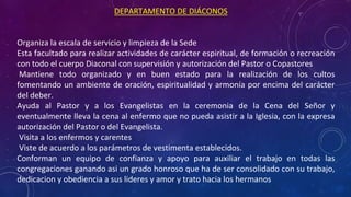 DEPARTAMENTO DE DIÁCONOS
• Organiza la escala de servicio y limpieza de la Sede
• Esta facultado para realizar actividades de carácter espiritual, de formación o recreación
con todo el cuerpo Diaconal con supervisión y autorización del Pastor o Copastores
• Mantiene todo organizado y en buen estado para la realización de los cultos
fomentando un ambiente de oración, espiritualidad y armonía por encima del carácter
del deber.
• Ayuda al Pastor y a los Evangelistas en la ceremonia de la Cena del Señor y
eventualmente lleva la cena al enfermo que no pueda asistir a la Iglesia, con la expresa
autorización del Pastor o del Evangelista.
• Visita a los enfermos y carentes
• Viste de acuerdo a los parámetros de vestimenta establecidos.
• Conforman un equipo de confianza y apoyo para auxiliar el trabajo en todas las
congregaciones ganando asi un grado honroso que ha de ser consolidado con su trabajo,
dedicacion y obediencia a sus lideres y amor y trato hacia los hermanos
 