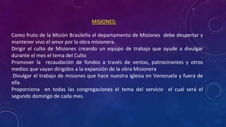 MISIONES:
• Como fruto de la Misión Brasileña el departamento de Misiones debe despertar y
mantener vivo el amor por la obra misionera.
• Dirigir el culto de Misiones creando un equipo de trabajo que ayude a divulgar
durante el mes el tema del Culto
• Promover la recaudación de fondos a través de ventas, patrocinantes y otros
medios que vayan dirigidos a la expansión de la obra Misionera
• Divulgar el trabajo de misiones que hace nuestra iglesia en Venezuela y fuera de
ella.
• Proporciona en todas las congregaciones el tema del servicio el cual será el
segundo domingo de cada mes.
 