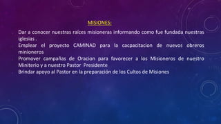 • Dar a conocer nuestras raíces misioneras informando como fue fundada nuestras
iglesias .
• Emplear el proyecto CAMINAD para la cacpacitacion de nuevos obreros
minioneros
• Promover campañas de Oracion para favorecer a los Misioneros de nuestro
Miniterio y a nuestro Pastor Presidente
• Brindar apoyo al Pastor en la preparación de los Cultos de Misiones
MISIONES:
 