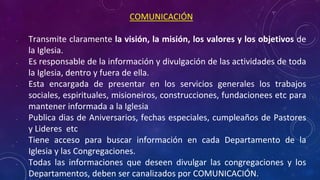 COMUNICACIÓN
• Transmite claramente la visión, la misión, los valores y los objetivos de
la Iglesia.
• Es responsable de la información y divulgación de las actividades de toda
la Iglesia, dentro y fuera de ella.
• Esta encargada de presentar en los servicios generales los trabajos
sociales, espirituales, misioneiros, construcciones, fundacionees etc para
mantener informada a la Iglesia
• Publica dias de Aniversarios, fechas especiales, cumpleaños de Pastores
y Lideres etc
• Tiene acceso para buscar información en cada Departamento de la
Iglesia y las Congregaciones.
• Todas las informaciones que deseen divulgar las congregaciones y los
Departamentos, deben ser canalizados por COMUNICACIÓN.
 