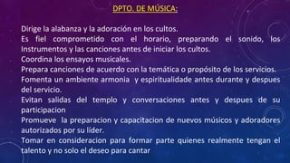 DPTO. DE MÚSICA:
• Dirige la alabanza y la adoración en los cultos.
• Es fiel comprometido con el horario, preparando el sonido, los
Instrumentos y las canciones antes de iniciar los cultos.
• Coordina los ensayos musicales.
• Prepara canciones de acuerdo con la temática o propósito de los servicios.
• Fomenta un ambiente armonia y espiritualidade antes durante y despues
del servicio.
• Evitan salidas del templo y conversaciones antes y despues de su
participacion
• Promueve la preparacion y capacitacion de nuevos músicos y adoradores
autorizados por su líder.
• Tomar en consideracion para formar parte quienes realmente tengan el
talento y no solo el deseo para cantar
 