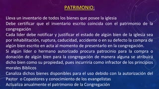• Lleva un inventario de todos los bienes que posee la iglesia
• Debe certificar que el inventario escrito coincida con el patrimonio de la
congregación
• Cada lider debe notificar y justificar el estado de algún bien de la iglesia sea
por inhabilitación, ruptura, caducidad, accidente o en su defecto la compra de
algún bien escrito en acta al momento de presentarlo en la congregación.
• Si algún líder o hermano autorizado procura patrocinio para la compra o
donación de algún bien para la congregación de manera alguna se atribuirá
dicho bien como su propiedad, pues incurriría como infractor de los principios
morales Biblicos
• Canaliza dichos bienes disponibles para el uso debido con la autorización del
Pastor o Copastores y conocimiento de los evangelistas
• Actualiza anualmente el patrimonio de la Congregación
PATRIMONIO:
 