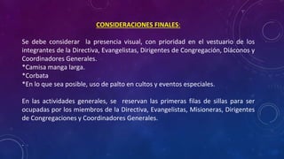 CONSIDERACIONES FINALES:
Se debe considerar la presencia visual, con prioridad en el vestuario de los
integrantes de la Directiva, Evangelistas, Dirigentes de Congregación, Diáconos y
Coordinadores Generales.
*Camisa manga larga.
*Corbata
*En lo que sea posible, uso de palto en cultos y eventos especiales.
En las actividades generales, se reservan las primeras filas de sillas para ser
ocupadas por los miembros de la Directiva, Evangelistas, Misioneras, Dirigentes
de Congregaciones y Coordinadores Generales.
.
 