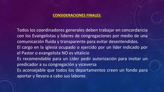 • Todos los coordinadores generales deben trabajar en concordancia
con los Evangelistas y lideres de congregaciones por medio de una
comunicación fluida y transparente para evitar desentendidos.
• El cargo en la iglesia ocupado o ejercido por un líder indicado por
el Pastor o evangelista NO es vitalicio
• Es recomendable para un Líder pedir autorización para invitar un
predicador a su congregación y viceversa
• Es aconsejable que todos los departamentos creen un fondo para
aportar y llevara a cabo sus labores
CONSIDERACIONES FINALES:
 