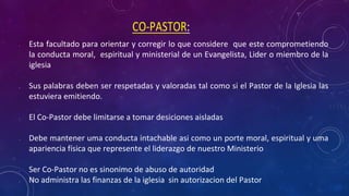 • Esta facultado para orientar y corregir lo que considere que este comprometiendo
la conducta moral, espiritual y ministerial de un Evangelista, Lider o miembro de la
iglesia
• Sus palabras deben ser respetadas y valoradas tal como si el Pastor de la Iglesia las
estuviera emitiendo.
• El Co-Pastor debe limitarse a tomar desiciones aisladas
• Debe mantener uma conducta intachable asi como un porte moral, espiritual y uma
apariencia física que represente el liderazgo de nuestro Ministerio
• Ser Co-Pastor no es sinonimo de abuso de autoridad
• No administra las finanzas de la iglesia sin autorizacion del Pastor
 