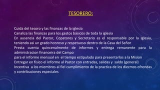 TESORERO:
• Cuida del tesoro y las finanzas de la iglesia
• Canaliza las finanzas para los gastos básicos de toda la iglesia
• En ausencia del Pastor, Copatores y Secretario es el responsable por la Iglesia,
teniendo asi un grado honroso y respetuoso dentro de la Casa del Señor
• Presta cuenta quincenalmente de informes y entrega remanente para la
administracion financeira del Campo
• para el informe mensual en el tiempo estipulado para presentarlos a la Mision
• Entregar en fisico el informe al Pastor con entradas, salidas y saldo (general)
• Incentiva a los miembros al fiel cumplimiento de la practica de los diezmos ofrendas
y contribuciones especiales
 