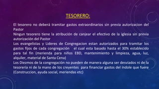 • El tesorero no deberá tramitar gastos extraordinarios sin previa autorizacion del
Pastor
• Ningun tesorero tiene la atribución de canjear el efectivo de la iglesia sin previa
autorización del Pastor
• Los evangelistas y Lideres de Congregacion estan autorizados para tramitar los
gastos fijos de cada congregación el cual esta basado hasta el 30% establecido
para tal fin (merienda para niños EBD, mantenimiento y limpieza, agua, luz,
alquiler, material de Santa Cena)
• Los Diezmos de la congregación no pueden de manera alguna ser desviados ni de la
tesorería ni de la mano de los creyentes para financiar gastos del índole que fuere
(Construccion, ayuda social, meriendas etc)
TESORERO:
 