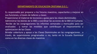 DEPARTAMENTO DE EDUCACION CRISTIANA D.E.C.:
• Es responsable por preparar a los futuros maestros, capacitarlos y mejorar en
sus funciones, a través de talleres y clases
• Proporcionar el material de lecciones y guías para las clases dominicales
• Administrar los bienes de la EBD y coordinar las acciones de la EBD en Cumaná.
• Recibe de las congregaciones los informes semanales y mensuales para ser
analizados y tomar las medidas que contribuyan al mejoramiento y
optimizacion de las Clases
• Brindar cobertura y apoyo a las Clases Dominicales en las congragaciones , a
través, de supervisiones programadas o no, tanto en la Escuela Dominical
como en las diversas clases de maestros
 