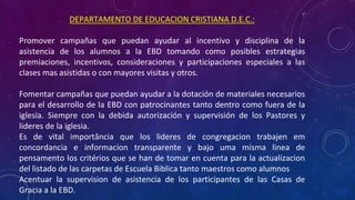 • DEPARTAMENTO DE EDUCACION CRISTIANA D.E.C.:
• Promover campañas que puedan ayudar al incentivo y disciplina de la
asistencia de los alumnos a la EBD tomando como posibles estrategias
premiaciones, incentivos, consideraciones y participaciones especiales a las
clases mas asistidas o con mayores visitas y otros.
• Fomentar campañas que puedan ayudar a la dotación de materiales necesarios
para el desarrollo de la EBD con patrocinantes tanto dentro como fuera de la
iglesia. Siempre con la debida autorización y supervisión de los Pastores y
lideres de la iglesia.
• Es de vital importância que los lideres de congregacion trabajen em
concordancia e informacion transparente y bajo uma misma linea de
pensamento los critérios que se han de tomar en cuenta para la actualizacion
del listado de las carpetas de Escuela Biblica tanto maestros como alumnos
• Acentuar la supervision de asistencia de los participantes de las Casas de
Gracia a la EBD.
 
