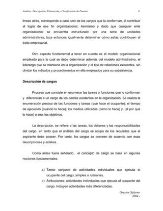 Análisis, Descripción, Valoración y Clasificación de Puestos

11

lineas atrás, corresponde a cada uno de los cargos que la conforman, el contribuir
al logro de ese fin organizacional. Asimismo y dado que cualquier ente
organizacional

se

encuentra

estructurado

por

una

serie

de

unidades

administrativas, toca entonces igualmente determinar cómo estas contribuyen al
éxito empresarial.
Otro aspecto fundamental a tener en cuenta es el modelo organizacional
empleado para lo cual se debe determinar además del modelo administrativo, el
liderazgo que se mantiene en la organización y el tipo de relaciones existentes, sin
olvidar los métodos y procedimientos en ella empleados para su subsistencia.
Descripción de cargos
Proceso que consiste en enumerar las tareas o funciones que lo conforman
y diferencian a un cargo de los demás existentes en la organización. Se realiza la
enumeración precisa de las funciones y tareas (qué hace el ocupante); el tiempo
de ejecución (cuándo lo hace); los medios utilizados (cómo lo hace) y, (el por qué
lo hace) o sea, los objetivos.
La descripcion, se refiere a las tareas, los deberes y las responsabilidades
del cargo, en tanto que el análisis del cargo se ocupa de los requisitos que el
aspirante debe poseer. Por tanto, los cargos se proveen de acuerdo con esas
descripciones y análisis..
Como antes fuera señalado, el concepto de cargo se basa en algunas
nociones fundamentales:
a) Tarea: conjunto de actividades individuales que ejecuta el
ocupante del cargo; simples o rutinarias.
b) Atribuciones: actividades individuales que ejecuta el ocupante del
cargo. Incluyen actividades más diferenciadas.
Orestes Salerno
2004.-

 