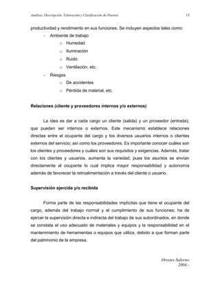 Análisis, Descripción, Valoración y Clasificación de Puestos

15

productividad y rendimiento en sus funciones. Se incluyen aspectos tales como:
-

Ambiente de trabajo
o Humedad
o Iluminación
o Ruido
o Ventilación, etc.

-

Riesgos
o De accidentes
o Pérdida de material, etc.

Relaciones (cliente y proveedores internos y/o externos)
La idea es dar a cada cargo un cliente (salida) y un proveedor (entrada);
que pueden ser internos o externos. Este mecanismo establece relaciones
directas entre el ocupante del cargo y los diversos usuarios internos o clientes
externos del servicio; así como los proveedores. Es importante conocer cuáles son
los clientes y proveedores y cuáles son sus requisitos y exigencias. Además, tratar
con los clientes y usuarios, aumenta la variedad, pues los asuntos se envían
directamente al ocupante lo cual implica mayor responsabilidad y autonomía
además de favorecer la retroalimentación a través del cliente o usuario.
Supervisión ejercida y/o recibida
Forma parte de las responsabilidades implícitas que tiene el ocupante del
cargo, además del trabajo normal y el cumplimiento de sus funciones; ha de
ejercer la supervisión directa e indirecta del trabajo de sus subordinados, en donde
se constata el uso adecuado de materiales y equipos y la responsabilidad en el
mantenimiento de herramientas o equipos que utiliza, debido a que forman parte
del patrimonio de la empresa.

Orestes Salerno
2004.-

 