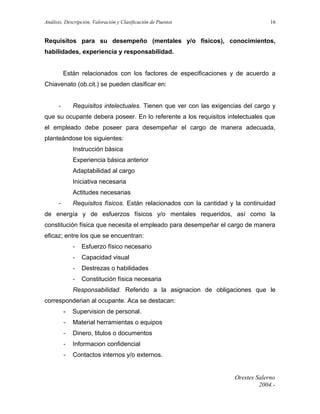 Análisis, Descripción, Valoración y Clasificación de Puestos

16

Requisitos para su desempeño (mentales y/o físicos), conocimientos,
habilidades, experiencia y responsabilidad.
Están relacionados con los factores de especificaciones y de acuerdo a
Chiavenato (ob.cit.) se pueden clasificar en:
-

Requisitos intelectuales. Tienen que ver con las exigencias del cargo y

que su ocupante debera poseer. En lo referente a los requisitos intelectuales que
el empleado debe poseer para desempeñar el cargo de manera adecuada,
planteándose los siguientes:
Instrucción básica
Experiencia básica anterior
Adaptabilidad al cargo
Iniciativa necesaria
Actitudes necesarias
-

Requisitos físicos. Están relacionados con la cantidad y la continuidad

de energía y de esfuerzos físicos y/o mentales requeridos, así como la
constitución física que necesita el empleado para desempeñar el cargo de manera
eficaz; entre los que se encuentran:
-

Esfuerzo físico necesario

-

Capacidad visual

-

Destrezas o habilidades

-

Constitución física necesaria

Responsabilidad. Referido a la asignacion de obligaciones que le
corresponderian al ocupante. Aca se destacan:
-

Supervision de personal.

-

Material herramientas o equipos

-

Dinero, titulos o documentos

-

Informacion confidencial

-

Contactos internos y/o externos.

Orestes Salerno
2004.-

 
