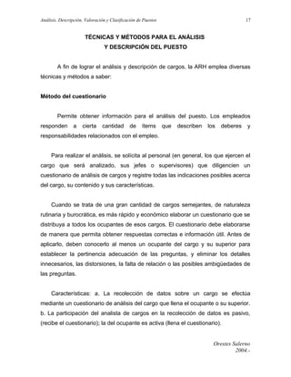 Análisis, Descripción, Valoración y Clasificación de Puestos

17

TÉCNICAS Y MÉTODOS PARA EL ANÁLISIS
Y DESCRIPCIÓN DEL PUESTO
A fin de lograr el análisis y descripción de cargos, la ARH emplea diversas
técnicas y métodos a saber:
Método del cuestionario
Permite obtener información para el análisis del puesto. Los empleados
responden

a

cierta

cantidad

de

ítems

que

describen

los

deberes

y

responsabilidades relacionados con el empleo.
Para realizar el análisis, se solícita al personal (en general, los que ejercen el
cargo que será analizado, sus jefes o supervisores) que diligencien un
cuestionario de análisis de cargos y registre todas las indicaciones posibles acerca
del cargo, su contenido y sus características.
Cuando se trata de una gran cantidad de cargos semejantes, de naturaleza
rutinaria y burocrática, es más rápido y económico elaborar un cuestionario que se
distribuya a todos los ocupantes de esos cargos. El cuestionario debe elaborarse
de manera que permita obtener respuestas correctas e información útil. Antes de
aplicarlo, deben conocerlo al menos un ocupante del cargo y su superior para
establecer la pertinencia adecuación de las preguntas, y eliminar los detalles
innecesarios, las distorsiones, la falta de relación o las posibles ambigüedades de
las preguntas.
Características: a. La recolección de datos sobre un cargo se efectúa
mediante un cuestionario de análisis del cargo que llena el ocupante o su superior.
b. La participación del analista de cargos en la recolección de datos es pasivo,
(recibe el cuestionario); la del ocupante es activa (llena el cuestionario).

Orestes Salerno
2004.-

 