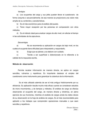 Análisis, Descripción, Valoración y Clasificación de Puestos

18

Ventajas
a) Los ocupantes del cargo y sus jefes pueden llenar el cuestionario de
forma conjunta o secuencialmente; de esa manera se proporciona una visión más
amplia de su contenido y características.
b) Es el más económico para el análisis del puesto.
c)

Tiene mayor recepción por las personas en comparación con otros

métodos.
d) Es el método ideal para analizar cargos de alto nivel, sin afectar el tiempo
ni las actividades de los ejecutivos.
Desventajas
a)

No se recomienda su aplicación en cargos de bajo nivel, en los

cuales el ocupante tiene dificultad para interpretarlo y responderlo.
b)

Exige que se planee y se elabore con cuidado.

c)

Tiende a ser superficial o distorsionado en lo referente a la

calidad de la respuesta escrita,
Método de observación
Permite recabar información de manera directa, se aplica en cargos
sencillos, rutinarios y repetitivos. Es importante destacar el empleo del
cuestionario como instrumento para garantizar la cobertura de la información.
Es el más utilizado además de ser el más antiguo históricamente por su
eficiencia. Su aplicación resulta mucho más eficaz cuando se consideran estudios
de micro movimientos, y de tiempos y métodos. El análisis de cargo se efectúa
observando al ocupante del cargo, de manera directa y dinámica, en pleno
ejercicio de sus funciones, mientras el analista de cargos anota los datos claves
de su observación en la hoja de análisis de cargos. Es el más recomendable para
aplicarlo a los trabajos que comprenden operaciones manuales o que sean
sencillos y repetitivos.
Orestes Salerno
2004.-

 