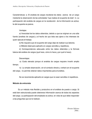Análisis, Descripción, Valoración y Clasificación de Puestos

19

Características: a. El analista de cargos recolecta los datos acerca de un cargo
mediante la observación de las actividades "que realiza el ocupante de éste”. b. La
participación del analista de cargos en la recolección de la información es activa;
la del ocupante es pasiva.
Ventajas:
a) Veracidad de los datos obtenidos, debido a que se originan en una sóla
fuente (analista de cargos) y al hecho de que ésta sea ajena a los intereses de
quien ejecuta el trabajo.
b) No requiere que el ocupante del cargo deje de realizar sus labores.
c) Método ideal para aplicarlo en cargos sencillos y repetitivos.
d) Correspondencia adecuada entre los datos obtenidos y la fórmula
básica del análisis de cargos (qué hace, cómo lo hace y por qué lo hace).
Desventajas:
a) Costo elevado porque el analista de cargos requiere invertir amplio
tiempo.
b) La simple observación, sin el contacto directo y verbal con el ocupante
del cargo, no permite obtener datos importantes para el análisis.
No se recomienda aplicarlo en cargos que no sean sencillos ni repetitivos.
Método de entrevista
Es un método más flexible y productivo en el análisis de puesto o cargo. Si
está bien estructurada puede obtenerse información acerca de todos los aspectos
del cargo. La participación del empleado es activa, en vista de que debe responder
a las preguntas que se le realizan.

Orestes Salerno
2004.-

 