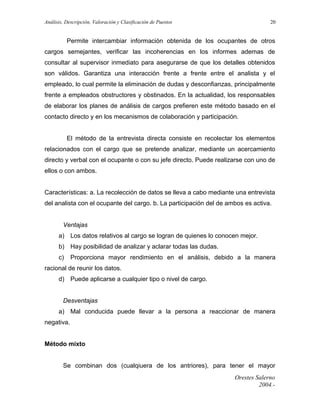 Análisis, Descripción, Valoración y Clasificación de Puestos

20

Permite intercambiar información obtenida de los ocupantes de otros
cargos semejantes, verificar las incoherencias en los informes ademas de
consultar al supervisor inmediato para asegurarse de que los detalles obtenidos
son válidos. Garantiza una interacción frente a frente entre el analista y el
empleado, lo cual permite la eliminación de dudas y desconfianzas, principalmente
frente a empleados obstructores y obstinados. En la actualidad, los responsables
de elaborar los planes de análisis de cargos prefieren este método basado en el
contacto directo y en los mecanismos de colaboración y participación.
El método de la entrevista directa consiste en recolectar los elementos
relacionados con el cargo que se pretende analizar, mediante un acercamiento
directo y verbal con el ocupante o con su jefe directo. Puede realizarse con uno de
ellos o con ambos.
Características: a. La recolección de datos se lleva a cabo mediante una entrevista
del analista con el ocupante del cargo. b. La participación del de ambos es activa.
Ventajas
a) Los datos relativos al cargo se logran de quienes lo conocen mejor.
b) Hay posibilidad de analizar y aclarar todas las dudas.
c)

Proporciona mayor rendimiento en el análisis, debido a la manera

racional de reunir los datos.
d) Puede aplicarse a cualquier tipo o nivel de cargo.
Desventajas
a) Mal conducida puede llevar a la persona a reaccionar de manera
negativa.
Método mixto
Se combinan dos (cualqiuera de los antriores), para tener el mayor
Orestes Salerno
2004.-

 