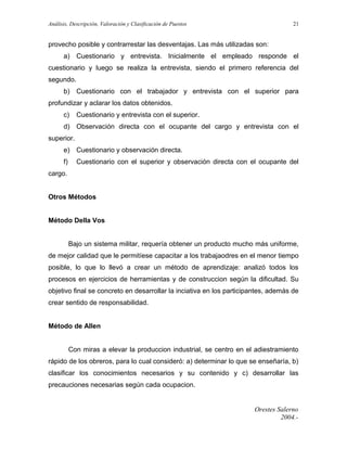 Análisis, Descripción, Valoración y Clasificación de Puestos

21

provecho posible y contrarrestar las desventajas. Las más utilizadas son:
a) Cuestionario y entrevista. Inicialmente el empleado responde el
cuestionario y luego se realiza la entrevista, siendo el primero referencia del
segundo.
b) Cuestionario con el trabajador y entrevista con el superior para
profundizar y aclarar los datos obtenidos.
c)

Cuestionario y entrevista con el superior.

d) Observación directa con el ocupante del cargo y entrevista con el
superior.
e) Cuestionario y observación directa.
f)

Cuestionario con el superior y observación directa con el ocupante del

cargo.
Otros Métodos
Método Della Vos
Bajo un sistema militar, requería obtener un producto mucho más uniforme,
de mejor calidad que le permitíese capacitar a los trabajaodres en el menor tiempo
posible, lo que lo llevó a crear un método de aprendizaje: analizó todos los
procesos en ejercicios de herramientas y de construccion según la dificultad. Su
objetivo final se concreto en desarrollar la inciativa en los participantes, además de
crear sentido de responsabilidad.
Método de Allen
Con miras a elevar la produccion industrial, se centro en el adiestramiento
rápido de los obreros, para lo cual consideró: a) determinar lo que se enseñaría, b)
clasificar los conocimientos necesarios y su contenido y c) desarrollar las
precauciones necesarias según cada ocupacion.

Orestes Salerno
2004.-

 