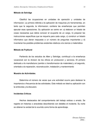 Análisis, Descripción, Valoración y Clasificación de Puestos

22

Método de Selvidge
Clasificó las ocupaciones en unidades de operación y unidades de
informacion. La primera referida a la aplicación de maquinas y/o herramientas, en
tanto que la segunda, la informacion; contiene las enseñanzas que permiten
ejecutar esas operaciones. Su aplicación se centro en: a) elaborar un listado de
cosas necesarias que debía conocer el ocupante de un cargo, b) preparar las
instrucciones específicas que se requería para cada cargo, c) construir un listado
informativo que dieran respuesta a un número de preguntas importantes y d)
inventariar los posibles problemas existentes relativos a la ciencia o matemática
Método de Fryklund
Partiendo de los estudios de Allen y Selvidge, contribuyó a la enseñanza
vocacional con la division de los oficios en produccion y servicios. El primero
dedicado a la manofactura (cambio o transformacion de materiales) y el segundo,
orientado a la reparación, reconstrucción, instalación y mantenimiento
Muestra de Actividades
Determina el número de veces que una actividad ocurre para destacar la
importancia o frecuencia de las activdades. Este método es ideal su aplicación con
la entrevista y la discusion.
Incidentes Críticos
Hechos destacados del comportamiento del trabajo exitoso o errado. Se
registra en historias o anecdotas describiendo con detalles el incidente. Su norte
es obtener la verdad de lo ocurrido como forma de aprendizaje.

Orestes Salerno
2004.-

 