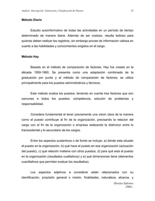 Análisis, Descripción, Valoración y Clasificación de Puestos

23

Método Diario
Estudio autoinformativo de todas las actividades en un período de tiempo
determinado de manera diaria. Además de ser costoso, resulta tedioso para
quienes deben realizar los registros, sin embargo provee de informacion valiosa en
cuanto a las habilidades y conocimientos exigidos en el cargo.
Método Hay
Basado en el método de comparación de factores. Hay fue creado en la
década 1950-1960. Se presenta como una adaptación combinada de la
graduación por punto y el método de comparación de factores; se utiliza
principalmente para los puestos administrativos y técnicos.
Este método evalúa los puestos, teniendo en cuenta tres factores que son
comunes a todos los puestos: competencia, solución de problemas y
responsabilidad.
Considera fundamental el tener previamente una vision clara de la manera
como el puesto contribuye al fin de la organización, precisando la relacion del
cargo con el fin de la organización o empresa realizando la distincion entre lo
transcedental y lo secundario de los cargos.
Entre los aspectos sustantivos o de fondo se incluye: a) dónde esta situado
el puesto en la organización, b) qué hace el puesto en esa organización (actuación
del puesto), c) qué relación matiene con otros puestos, d) para qué esta el puesto
en la organización (resultados cualitativos) y e) qué dimensiones tiene (elementos
cuantitativos que permitan evaluar los resultados).
Los

aspectos

adjetivos

a

considerar

están

relacionados

con

su

identificación, propósito general o misión, finalidades, naturaleza, alcance, y
Orestes Salerno
2004.-

 