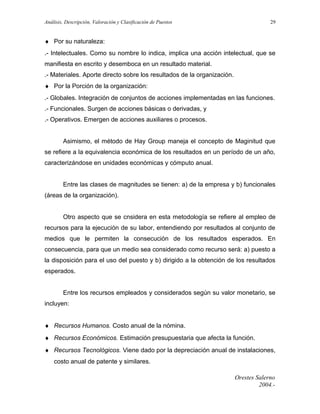 Análisis, Descripción, Valoración y Clasificación de Puestos

29

♦ Por su naturaleza:
.- Intelectuales. Como su nombre lo indica, implica una acción intelectual, que se
manifiesta en escrito y desemboca en un resultado material.
.- Materiales. Aporte directo sobre los resultados de la organización.
♦ Por la Porción de la organización:
.- Globales. Integración de conjuntos de acciones implementadas en las funciones.
.- Funcionales. Surgen de acciones básicas o derivadas, y
.- Operativos. Emergen de acciones auxiliares o procesos.
Asimismo, el método de Hay Group maneja el concepto de Maginitud que
se refiere a la equivalencia económica de los resultados en un período de un año,
caracterizándose en unidades económicas y cómputo anual.
Entre las clases de magnitudes se tienen: a) de la empresa y b) funcionales
(áreas de la organización).
Otro aspecto que se cnsidera en esta metodología se refiere al empleo de
recursos para la ejecución de su labor, entendiendo por resultados al conjunto de
medios que le permiten la consecución de los resultados esperados. En
consecuencia, para que un medio sea considerado como recurso será: a) puesto a
la disposición para el uso del puesto y b) dirigido a la obtención de los resultados
esperados.
Entre los recursos empleados y considerados según su valor monetario, se
incluyen:
♦ Recursos Humanos. Costo anual de la nómina.
♦ Recursos Económicos. Estimación presupuestaria que afecta la función.
♦ Recursos Tecnológicos. Viene dado por la depreciación anual de instalaciones,
costo anual de patente y similares.
Orestes Salerno
2004.-

 