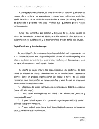 Análisis, Descripción, Valoración y Clasificación de Puestos

3

Como ejemplo de lo anterior, se tiene el caso de un contador quien debe de
manera diaria registrar las operaciones contables que realiza una institución,
siendo la emisión de los balances de mensuales la tareas periódicas y el estado
de ganancias y pérdidas, una tarea eventual que igualmente puede realizar
periódicamente.
Entre

los elementos que separan y distingue de los demás cargos se

tienen: la posición del cargo en el organigrama que define su nivel jerárquico, la
subordinación, los subordinados y el departamento o división donde está situado.
Especificaciones y diseño de cargo.
La especificación del puesto resulta en las carácteristicas indispensables que
el ocupante o aspirante a un cargo debe poseer para su eficaz desempeño y entre
ellas se destacan: conocimientos, experiencias, habilidades y destrezas, por tanto
las exige el mismo cargo según sea su diseño.
El diseño de cargo incluye las especificaciones del contenido de cada
cargo, los métodos de trabajo y las relaciones en los demás cargos; y puede ser
definido como un proceso organizacional del trabajo a través de las tareas
necesarias para desempeñar un cargo específico y para lo cual es importante
definir cuatro condiciones básicas:
1.

El conjunto de tareas o atribuciones que el ocupante deberá desempeñar

(contendido del cargo).
2.

Cómo deben desempeñarse las tareas o las atribuciones (métodos y

procesos del trabajo).
3.

A quién deberá reportar el ocupante del cargo (responsabilidad); es decir,

quién es su superior inmediato.
4.

A quién deberá supervisar y dirigir (autoridad) del ocupante del cargo; es

decir, quiénes son sus subordinados.

Orestes Salerno
2004.-

 