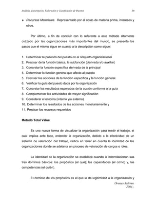 Análisis, Descripción, Valoración y Clasificación de Puestos

30

♦ Recursos Materiales. Representado por el costo de materia prima, intereses y
otros.
Por último, a fin de concluir con lo referente a este método altamente
cotizado por las organizaciones más importantes del mundo, se presenta los
pasos que el mismo sigue en cuanto a la descripción como sigue:
1. Determinar la posición del puesto en el conjunto organizacional
2. Precisar de la función básica, la subfunción (derivada y/o auxiliar)
3. Concretar la función específica derivada de la principal
4. Determinar la función general que afecta al puesto
5. Precisar las acciones de la función específica y la función general.
6. Verificar la guía del puesto dada por la organización
7. Concretar los resultados esperados de la acción conforme a la guía
8. Complementar las actividades de mayor significación
9. Considerar el entorno (interno y/o externo)
10. Determinar los resultados de las acciones monetariamente y
11. Precisar los recursos requeridos
Método Total Value
Es una nueva forma de visualizar la organización para medir el trabajo, el
cual implica ante todo, entender la organización, debido a la efectividad de un
sistema de valoración del trabajo, radica en tener en cuenta la identidad de las
organizaciones donde se adelanta un proceso de valoración de cargos o roles.
La identidad de la organización se establece cuando la interrelacionan sus
tres dominios básicos: los propósitos (el qué); las capacidades (el cómo) y, las
competencias (el quién).
El dominio de los propósitos es el que le da legitimidad a la organización y
Orestes Salerno
2004.-

 