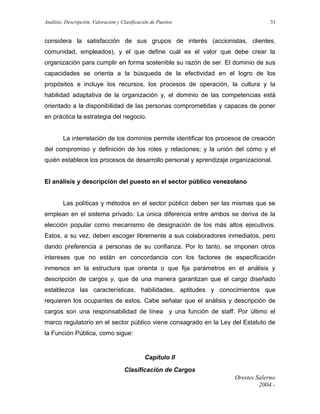Análisis, Descripción, Valoración y Clasificación de Puestos

31

considera la satisfacción de sus grupos de interés (accionistas, clientes,
comunidad, empleados), y el que define cuál es el valor que debe crear la
organización para cumplir en forma sostenible su razón de ser. El dominio de sus
capacidades se orienta a la búsqueda de la efectividad en el logro de los
propósitos e incluye los recursos, los procesos de operación, la cultura y la
habilidad adaptativa de la organización y, el dominio de las competencias está
orientado a la disponibilidad de las personas comprometidas y capaces de poner
en práctica la estrategia del negocio.
La interrelación de los dominios permite identificar los procesos de creación
del compromiso y definición de los roles y relaciones; y la unión del cómo y el
quién establece los procesos de desarrollo personal y aprendizaje organizacional.
El análisis y descripción del puesto en el sector público venezolano
Las políticas y métodos en el sector público deben ser las mismas que se
emplean en el sistema privado. La única diferencia entre ambos se deriva de la
elección popular como mecanismo de designación de los más altos ejecutivos.
Estos, a su vez, deben escoger libremente a sus colaboradores inmediatos, pero
dando preferencia a personas de su confianza. Por lo tanto, se imponen otros
intereses que no están en concordancia con los factores de especificación
inmersos en la estructura que orienta o que fija parámetros en el análisis y
descripción de cargos y, que de una manera garantizan que el cargo diseñado
establezca las características, habilidades, aptitudes y conocimientos que
requieren los ocupantes de estos. Cabe señalar que el análisis y descripción de
cargos son una responsabilidad de línea y una función de staff. Por último el
marco regulatorio en el sector público viene consagrado en la Ley del Estatuto de
la Función Pública, como sigue:

Capítulo II
Clasificación de Cargos
Orestes Salerno
2004.-

 