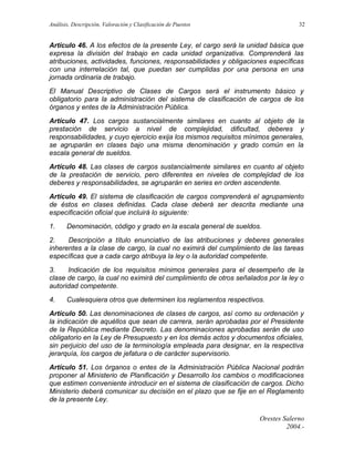 Análisis, Descripción, Valoración y Clasificación de Puestos

32

Artículo 46. A los efectos de la presente Ley, el cargo será la unidad básica que
expresa la división del trabajo en cada unidad organizativa. Comprenderá las
atribuciones, actividades, funciones, responsabilidades y obligaciones específicas
con una interrelación tal, que puedan ser cumplidas por una persona en una
jornada ordinaria de trabajo.
El Manual Descriptivo de Clases de Cargos será el instrumento básico y
obligatorio para la administración del sistema de clasificación de cargos de los
órganos y entes de la Administración Pública.
Artículo 47. Los cargos sustancialmente similares en cuanto al objeto de la
prestación de servicio a nivel de complejidad, dificultad, deberes y
responsabilidades, y cuyo ejercicio exija los mismos requisitos mínimos generales,
se agruparán en clases bajo una misma denominación y grado común en la
escala general de sueldos.
Artículo 48. Las clases de cargos sustancialmente similares en cuanto al objeto
de la prestación de servicio, pero diferentes en niveles de complejidad de los
deberes y responsabilidades, se agruparán en series en orden ascendente.
Artículo 49. El sistema de clasificación de cargos comprenderá el agrupamiento
de éstos en clases definidas. Cada clase deberá ser descrita mediante una
especificación oficial que incluirá lo siguiente:
1.

Denominación, código y grado en la escala general de sueldos.

2.
Descripción a título enunciativo de las atribuciones y deberes generales
inherentes a la clase de cargo, la cual no eximirá del cumplimiento de las tareas
específicas que a cada cargo atribuya la ley o la autoridad competente.
3.
Indicación de los requisitos mínimos generales para el desempeño de la
clase de cargo, la cual no eximirá del cumplimiento de otros señalados por la ley o
autoridad competente.
4.

Cualesquiera otros que determinen los reglamentos respectivos.

Artículo 50. Las denominaciones de clases de cargos, así como su ordenación y
la indicación de aquéllos que sean de carrera, serán aprobadas por el Presidente
de la República mediante Decreto. Las denominaciones aprobadas serán de uso
obligatorio en la Ley de Presupuesto y en los demás actos y documentos oficiales,
sin perjuicio del uso de la terminología empleada para designar, en la respectiva
jerarquía, los cargos de jefatura o de carácter supervisorio.
Artículo 51. Los órganos o entes de la Administración Pública Nacional podrán
proponer al Ministerio de Planificación y Desarrollo los cambios o modificaciones
que estimen conveniente introducir en el sistema de clasificación de cargos. Dicho
Ministerio deberá comunicar su decisión en el plazo que se fije en el Reglamento
de la presente Ley.
Orestes Salerno
2004.-

 