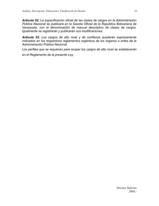 Análisis, Descripción, Valoración y Clasificación de Puestos

33

Artículo 52. La especificación oficial de las clases de cargos en la Administración
Pública Nacional se publicará en la Gaceta Oficial de la República Bolivariana de
Venezuela, con la denominación de manual descriptivo de clases de cargos.
Igualmente se registrarán y publicarán sus modificaciones.
Artículo 53. Los cargos de alto nivel y de confianza quedarán expresamente
indicados en los respectivos reglamentos orgánicos de los órganos o entes de la
Administración Pública Nacional.
Los perfiles que se requieran para ocupar los cargos de alto nivel se establecerán
en el Reglamento de la presente Ley.

Orestes Salerno
2004.-

 