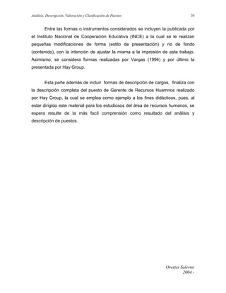 Análisis, Descripción, Valoración y Clasificación de Puestos

35

Entre las formas o instrumentos considerados se incluyen la publicada por
el Instituto Nacional de Cooperación Educativa (INCE) a la cual se le realizan
pequeñas modificaciones de forma (estilo de presentación) y no de fondo
(contenido), con la intención de ajustar la misma a la impresión de este trabajo.
Asimismo, se considera formas realizadas por Vargas (1994) y por último la
presentada por Hay Group.
Esta parte además de incluir formas de descripción de cargos, finaliza con
la descripción completa del puesto de Gerente de Recursos Huamnos realizado
por Hay Group, la cual se emplea como ejemplo a los fines didácticos, pues, al
estar dirigido este material para los estudiosos del área de recursos humanos, se
espera resulte de la más facíl comprensión como resultado del análisis y
descripción de puestos.

Orestes Salerno
2004.-

 