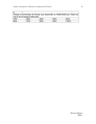 Análisis, Descripción, Valoración y Clasificación de Puestos

39

a
Indique el porcentaje de tiempo que desarrolla su HABILIDAD por medio de
una X en el espacio adecuado
10%
20%
30%
40%
50%
60%
70%
80%
90%
100%

Orestes Salerno
2004.-

 