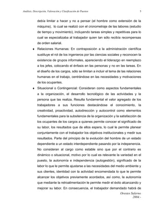 Análisis, Descripción, Valoración y Clasificación de Puestos

5

debía limitar a hacer y no a pensar (el hombre como extensión de la
máquina), lo cual se realizó con el cronometraje de las labores (estudio
de tiempo y movimiento), incluyendo tareas simples y repetitivas para lo
cual se especializaba al trabajador quien tan sólo recibía recompensas
de orden salarial.
♦ Relaciones Humanas: En contraposición a la administración científica
sustituye el rol de los ingenieros por las ciencias sociales y reconocen la
existencia de grupos informales, apareciendo el liderazgo en reemplazo
a los jefes, colocando el énfasis en las personas y no en las tareas. En
el diseño de los cargos, sólo se limitan a incluir el tema de las relaciones
humanas en el trabajo, centrándose en las necesidades y motivaciones
de los ocupantes.
♦ Situacional o Contingencial: Consideran como aspectos fundamentales
a la organización, el desarrollo tecnológico de las actividades y la
persona que las realiza. Resulta fundamental el valor agregado de los
trabajadores a sus funciones destacándose el conocimiento, la
creatividad, proactividad, autodirección y autocontrol como elementos
fundamentales para la subsitencia de la organización y la satisfacción de
los ocupantes de los cargos a quienes permite conocer el significado de
su labor, los resultados que de ellos espera, lo cual le permite planear
conjuntamente con el trabajador los objetivos institucionales y medir sus
resultados. Parte del principio de la evolución del hombre de un estado
dependiente a un estado interdependiente pasando por la indepenencia.
No consideran al cargo como estable sino que por el contrario es
dinámico o situacional, motivo por lo cual es relevante la variedad en el
puesto, la autonomía e independencia (autogestión), significado de la
labor lo que le permite ajustarse a las necesidades del medio ambiente y
sus clientes, identidad con la actividad encomendada lo que le permite
alcanzar los objetivos previamente acordados, así como, la autonomía
que mediante la retroalimentación le permite medir el éxito alcanzando y
mejorar su labor. En consecuencia, el trabajador demandado habrá de
Orestes Salerno
2004.-

 