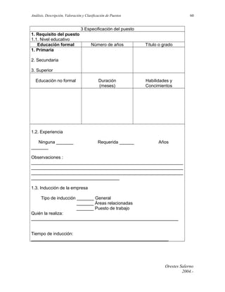 Análisis, Descripción, Valoración y Clasificación de Puestos

60

3 Especificación del puesto
1. Requisito del puesto
1.1. Nivel educativo
Educación formal
1. Primaria

Número de años

Título o grado

Duración
(meses)

Habilidades y
Concimientos

2. Secundaria
3. Superior
Educación no formal

1.2. Experiencia
Ninguna _______
_______

Requerida ______

Años

Observaciones :
______________________________________________________________
______________________________________________________________
______________________________________________________________
____________________________________
1.3. Inducción de la empresa
Tipo de inducción _______ General
_______ Áreas relacionadas
_______ Puesto de trabajo
Quién la realiza:
____________________________________________________________
Tiempo de inducción:
________________________________________________________

Orestes Salerno
2004.-

 