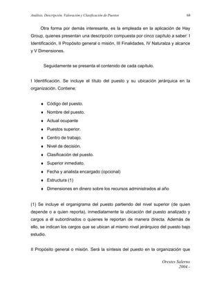 Análisis, Descripción, Valoración y Clasificación de Puestos

68

Otra forma por demás interesante, es la empleada en la aplicación de Hay
Group, quienes presentan una descripción compuesta por cinco capítulo a saber: I
Identificación, II Propósito general o misión, III Finalidades, IV Naturalza y alcance
y V Dimensiones.
Seguidamente se presenta el contenido de cada capítulo.
I Identificación. Se incluye el título del puesto y su ubicación jerárquica en la
organización. Contiene:
♦ Código del puesto.
♦ Nombre del puesto.
♦ Actual ocupante
♦ Puestos superior.
♦ Centro de trabajo.
♦ Nivel de decisión.
♦ Clasificación del puesto.
♦ Superior inmediato.
♦ Fecha y analista encargado (opcional)
♦ Estructura (1)
♦ Dimensiones en dinero sobre los recursos administrados al año
(1) Se incluye el organigrama del puesto partiendo del nivel superior (de quien
depende o a quien reporta), inmediatamente la ubicación del puesto analizado y
cargos a él subordinados o quienes le reportan de manera directa. Además de
ello, se indican los cargos que se ubican al mismo nivel jerárquico del puesto bajo
estudio.
II Propósito general o misión. Será la síntesis del puesto en la organización que
Orestes Salerno
2004.-

 