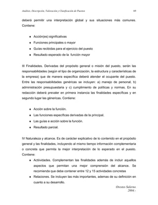 Análisis, Descripción, Valoración y Clasificación de Puestos

69

deberá permitir una interpretación global y sus situaciones más comunes.
Contiene:
♦ Acción(es) significativas
♦ Funciones principales o mayor
♦ Guías recibidas para el ejercicio del puesto
♦ Resultado esperado de la función mayor
III Finalidades. Derivadas del propósito general o misión del puesto, serán las
responsabilidades (según el tipo de organización, la estructura y características de
la empresa) que de manera específica deberá atender el ocupante del puesto.
Entre las responsabilidades genéricas se incluyen: a) manejo de personal, b)
administración presupuestaria y c) cumplimiento de políticas y normas. En su
redacción deberá prevaler en primera instancia las finalidades específicas y en
segundo lugar las génericas. Contiene:
♦ Acción sobre la función.
♦ Las funciones específicas derivadas de la principal.
♦ Las guías e acción sobre la función.
♦ Resultado parcial.
IV Naturaleza y alcance. Es de carácter explicativo de lo contenido en el propósito
general y las finalidades, incluyendo al mismo tiempo información complementaria
o concreta que permita la mejor interpretación de lo esperado en el puesto.
Contiene:
♦ Actiividades. Complementan las finalidades además de incluir aquellos
aspectos que permitan una mejor comprensión del alcance. Se
recomienda que debe contener entre 12 y 15 actividades concretas
♦ Relaciones. Se incluyen las más importantes, ademas de su definición en
cuanto a su desarrollo.
Orestes Salerno
2004.-

 