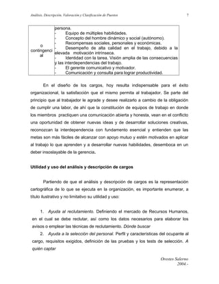 Análisis, Descripción, Valoración y Clasificación de Puestos

7

persona.
Equipo de múltiples habilidades.
Concepto del hombre dinámico y social (autónomo).
Recompensas sociales, personales y económicas.
o
Desempeño de alta calidad en el trabajo, debido a la
contingenci
elevada motivación intrínseca.
al
Identidad con la tarea. Visión amplia de las consecuencias
y las interdependencias del trabajo.
El gerente comunicativo y motivador.
Comunicación y consulta para lograr productividad.
En el diseño de los cargos, hoy resulta indispensable para el éxito
organizacional, la satisfacción que el mismo permita al trabajador. Se parte del
principio que al trabajador le agrade y desee realizarlo a cambio de la obligación
de cumplir una labor, de ahí que la constitución de equipos de trabajo en donde
los miembros practiquen una comunicación abierta y honesta, vean en el conflicto
una oportunidad de obtener nuevas ideas y de desarrollar soluciones creativas,
reconozcan la interdependencia con fundamento esencial y entienden que las
metas son más fáciles de alcanzar con apoyo mutuo y estén motivados en aplicar
al trabajo lo que aprenden y a desarrollar nuevas habilidades, desemboca en un
deber insoslayable de la gerencia.
Utilidad y uso del análisis y descripción de cargos
Partiendo de que el análisis y descripción de cargos es la representación
cartográfica de lo que se ejecuta en la organización, es importante enumerar, a
título ilustrativo y no limitativo su utilidad y uso:
1.

Ayuda al reclutamiento. Definiendo el mercado de Recursos Humanos,

en el cual se debe reclutar, así como los datos necesarios para elaborar los
avisos o emplear las técnicas de reclutamiento. Dónde buscar
2.

Ayuda a la selección del personal. Perfil y características del ocupante al

cargo, requisitos exigidos, definición de las pruebas y los tests de selección. A
quién captar
Orestes Salerno
2004.-

 