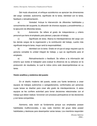 Análisis, Descripción, Valoración y Clasificación de Puestos

9

Del modo situacional, el enfoque sociotécnico se aprecian las dimensiones
del cargo: variedad, autonomía, significado de la tarea, identidad con la tarea,
feedback o retroalimentación.
a)

Variedad. Incluye la intervención de diferentes habilidades y

conocimientos del ocupante, la utilización de diversos equipos y procedimientos, y
la ejecución de diferentes tareas.
b)

Autonomía. Se refiere al grado de independencia y criterio

personal que tiene el empleado para planear y ejecutar el trabajo.
c)

Significado de tarea. Abarca la interdependencia del cargo con

los demás cargos de la organización y la contribución del trabajo, cuanto más
significado tenga la tarea, mayor será la responsabilidad.
d)

Identidad con la tarea. Grado en el que el cargo requiere que la

persona complete la unidad integral de trabajo, y que es significante para el
empleado.
e)

Retroalimentación o feedback. Se refiere a la información del

entorno que recibe el trabajador para evaluar la eficiencia de su esfuerzo en la
producción de resultados, la cual le indica cómo está desempeñándose en su
tarea.
Visión analítica y sistémica del puesto
En el diseño moderno del puesto, existe una fuerte tendencia a crear
equipos de trabajos autónomos o autogestionarios, conformados por personas
cuyas tareas se diseñan para crear alto grado de interdependencia. A estos
equipos se les confiere autoridad para tomar decisiones relacionadas con el
trabajo que deben realizar, funcionan con procesos participativos en las decisiones
y con tarea compartidas.
Asimismo, esta visión se fundamenta porque sus empleados posean
habilidades multifuncionales, o sea, cada miembro del grupo debe poseer
habilidades y destrezas para desempeñar varias tareas. Los miembros responden
Orestes Salerno
2004.-

 