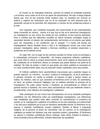 El mundo es de naturaleza dinámica, siempre ha estado en constante evolución
y el hombre como parte de él no le es ajena tal característica. Ha sido un largo trayecto
desde que vivía en las cavernas hasta nuestros días. La inquietud por conocer su
entorno y explicar los fenómenos que en él se presentan ha sido esencial para su
desarrollo, porque le ha permitido dar soluciones a muchos de los problemas propios a
la vida.
Esa inquietud, esa constante búsqueda del conocimiento la fue sistematizando
hasta convertirla en ciencia, ciencia a la que hoy en día se le denomina investigación.
La investigación en sus inicios fue usada por los científicos en las ciencias aplicadas.
Pero a medida que las relaciones sociales se fueron tornando complejas surgió la
necesidad abordar el estudio del comportamiento del hombre en el entorno que habita
para dar respuestas a los problemas que lo aquejan. Y a través del tiempo los
investigadores fueron dándole forma y vida a la investigación social, que como todo
proceso investigativo aplica métodos y técnicas científicas al estudiar situaciones o
problemas de la realidad social.
En siglo XIX, con el auge de las ciencias sociales en ramas como la sociología y
la antropología comienzan a desarrollar de manera progresiva métodos cualitativos,
que como bien lo indica su propia denominación, tiene como objetivo la descripción de
las cualidades de un fenómeno. Busca un concepto que pueda abarcar una parte de la
realidad. No trata de probar o medir en qué grado una cierta cualidad se encuentra en
un cierto acontecimiento dado, sino de descubrir tantas cualidades como sea posible.
El método cualitativo tiene características muy propias que a grandes rasgos se
pueden exponer: es inductivo, es decir, conduce la investigación, va de lo particular a
lo general, tomando en cuenta al contexto, el espacio el lugar y tiempo donde se
realiza. Es holístico, esto es que considera al fenómeno como un todo. Es serendipity,
es decir, se pueden incorporar hallazgos que no estaban previstos al principio de la
investigación. No suele probar teorías o hipótesis; es principalmente un método de
generar teorías e hipótesis. Así como otras características más que realmente vienen a
complementar a los métodos de investigación cualitativos.
Este paradigma en sus inicios tuvo discrepancias con el ya existente paradigma
cuantitativo por las diferencias entre sus metodologías investigativas. Las diferencias
más resaltantes que existen entre ellos, tomando en consideración el problema de
estudio en la investigación cualitativa el problema no ha sido estudiado con anterioridad
o ha sido poco estudiado por lo que es necesario desarrollar teorías. El fenómeno no se
adecua a medidas cuantitativas (mundo subjetivo). Estudia el illness o respuesta
subjetiva de la persona al hecho de encontrase mal. En cambio, en la investigación
cualitativa ya existen las hipótesis que solo requieren probar y generalizar. El fenómeno
se adecua a medidas cuantitativas (física, biología, entre otras). Estudia la disease o
visión biomédica de la enfermedad. Estudia relaciones de causalidad.
 