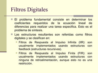 Filtros Digitales El problema fundamental consiste en determinar los coeficientes requeridos de la ecuación lineal de diferencias para realizar una tarea especifica. Esto es el problema de síntesis. Las estructuras resultantes son referidas como filtros digitales y se clasifican en: Filtros de Respuesta al Impulso Infinita (IIR): son usualmente implementados usando estructuras con feedback (estructuras recursivas). Filtros de Respuesta al Impulso Finita (FIR): son usualmente implementados usando estructuras con ninguna de retroalimentación, aunque esto no es una restricción. 