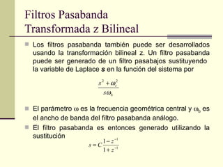 Filtros Pasabanda  Transformada z Bilineal Los filtros pasabanda también puede ser desarrollados usando la transformación bilineal z. Un filtro pasabanda puede ser generado de un filtro pasabajos sustituyendo  la variable de Laplace  s  en la función del sistema por  El parámetro    es la frecuencia geométrica central y   b  es el ancho de banda del filtro pasabanda análogo. El filtro pasabanda es entonces generado utilizando la sustitución 