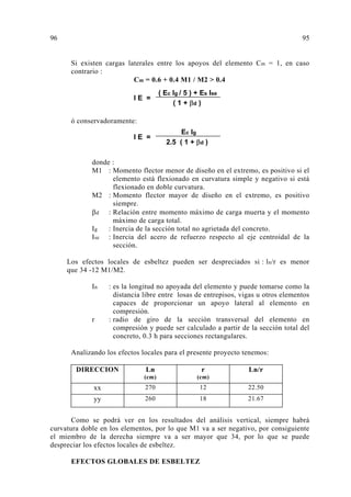 Si existen cargas laterales entre los apoyos del elemento Cm = 1, en caso
contrario :
Cm = 0.6 + 0.4 M1 / M2 > 0.4
ó conservadoramente:
donde :
M1 : Momento flector menor de diseño en el extremo, es positivo si el
elemento está flexionado en curvatura simple y negativo si está
flexionado en doble curvatura.
M2 : Momento flector mayor de diseño en el extremo, es positivo
siempre.
d : Relación entre momento máximo de carga muerta y el momento
máximo de carga total.
Ig : Inercia de la sección total no agrietada del concreto.
Ise : Inercia del acero de refuerzo respecto al eje centroidal de la
sección.
Los efectos locales de esbeltez pueden ser despreciados si : ln/r es menor
que 34 -12 M1/M2.
In : es la longitud no apoyada del elemento y puede tomarse como la
distancia libre entre losas de entrepisos, vigas u otros elementos
capaces de proporcionar un apoyo lateral al elemento en
compresión.
r : radio de giro de la sección transversal del elemento en
compresión y puede ser calculado a partir de la sección total del
concreto, 0.3 h para secciones rectangulares.
Analizando los efectos locales para el presente proyecto tenemos:
DIRECCION Ln
(cm)
r
(cm)
Ln/r
xx 270 12 22.50
yy 260 18 21.67
Como se podrá ver en los resultados del análisis vertical, siempre habrá
curvatura doble en los elementos, por lo que M1 va a ser negativo, por consiguiente
el miembro de la derecha siempre va a ser mayor que 34, por lo que se puede
despreciar los efectos locales de esbeltez.
EFECTOS GLOBALES DE ESBELTEZ
96 95
 