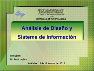 La Ceiba, 12 de diciembre de 2017
Análisis de Diseño y
Sistema de Información
SECRETARIA DE EDUCACION
PROGRAMA DE ESTUDIOS
TODOS PODEMOS APRENDER
(TPA)
SISTEMAS DE INFORMACIÓN
PROFESOR:
Lic. David Haylock
 