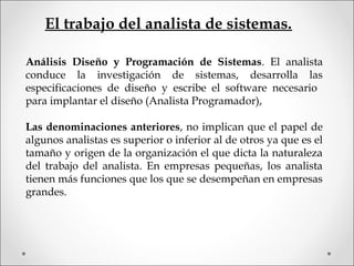Análisis Diseño y Programación de Sistemas. El analista
conduce la investigación de sistemas, desarrolla las
especificaciones de diseño y escribe el software necesario
para implantar el diseño (Analista Programador),
Las denominaciones anteriores, no implican que el papel de
algunos analistas es superior o inferior al de otros ya que es el
tamaño y origen de la organización el que dicta la naturaleza
del trabajo del analista. En empresas pequeñas, los analista
tienen más funciones que los que se desempeñan en empresas
grandes.
El trabajo del analista de sistemas.
 