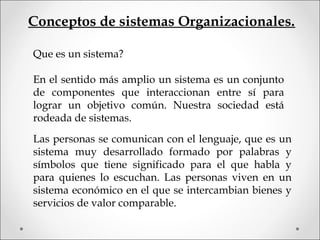 Conceptos de sistemas Organizacionales.
Que es un sistema?
En el sentido más amplio un sistema es un conjunto
de componentes que interaccionan entre sí para
lograr un objetivo común. Nuestra sociedad está
rodeada de sistemas.
Las personas se comunican con el lenguaje, que es un
sistema muy desarrollado formado por palabras y
símbolos que tiene significado para el que habla y
para quienes lo escuchan. Las personas viven en un
sistema económico en el que se intercambian bienes y
servicios de valor comparable.
 