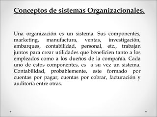 Conceptos de sistemas Organizacionales.
Una organización es un sistema. Sus componentes,
marketing, manufactura, ventas, investigación,
embarques, contabilidad, personal, etc., trabajan
juntos para crear utilidades que beneficien tanto a los
empleados como a los dueños de la compañía. Cada
uno de estos componentes, es a su vez un sistema.
Contabilidad, probablemente, este formado por
cuentas por pagar, cuentas por cobrar, facturación y
auditoría entre otras.
 
