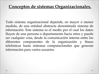 Conceptos de sistemas Organizacionales.
Todo sistema organizacional depende, en mayor o menor
medida, de una entidad abstracta denominada sistema de
información. Este sistema es el medio por el cual los datos
fluyen de una persona o departamento hacia otros y puede
ser cualquier cosa, desde la comunicación interna entre los
diferentes componentes de la organización y líneas
telefónicas hasta sistemas computacionales que generan
información para varios usuarios.
 